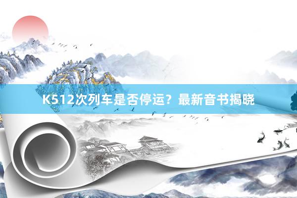 K512次列车是否停运？最新音书揭晓