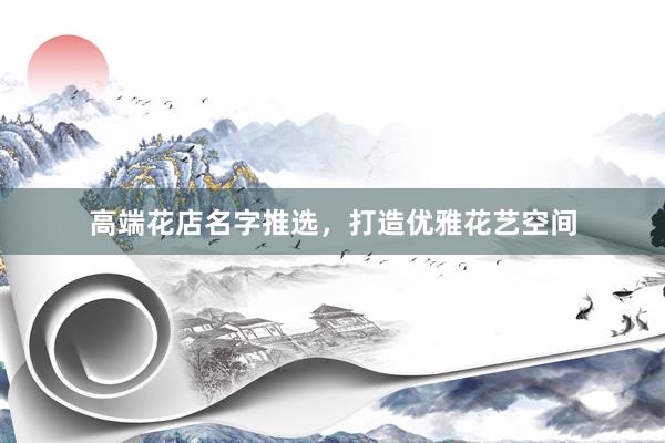 高端花店名字推选,打造优雅花艺空间